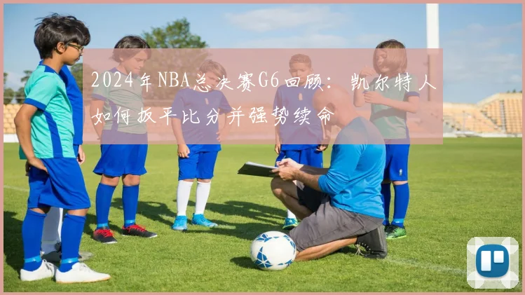 2024年NBA总决赛G6回顾：凯尔特人如何扳平比分并强势续命