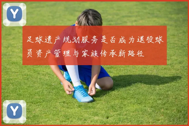 足球遗产规划服务是否成为退役球员资产管理与家族传承新路径
